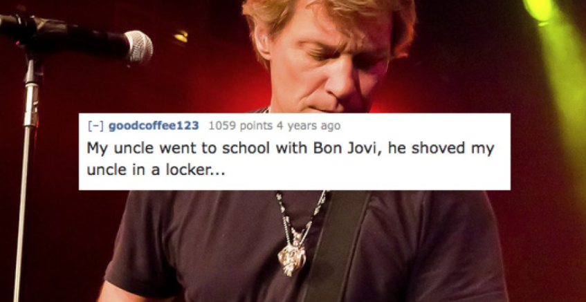 song - goodcoffee 123 1059 points 4 years ago My uncle went to school with Bon Jovi, he shoved my uncle in a locker...