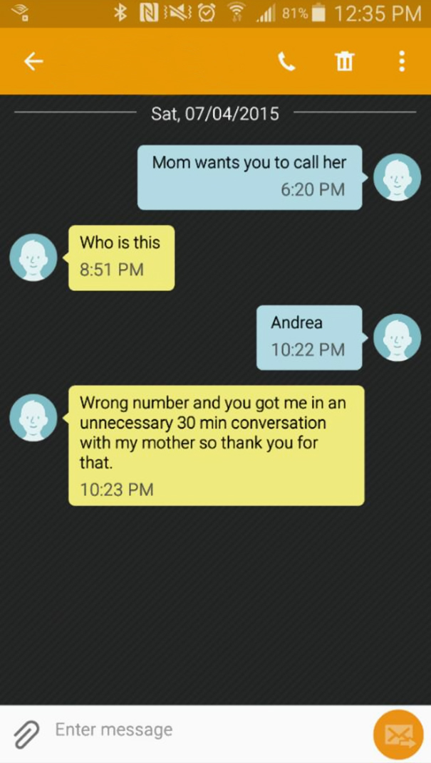 funny wrong number texts - Nno al 81% | Sat, 07042015 Mom wants you to call her Who is this Andrea Wrong number and you got me in an unnecessary 30 min conversation with my mother so thank you for that. Enter message