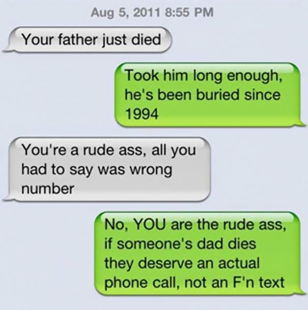 wrong person texts - Your father just died Took him long enough, he's been buried since 1994 You're a rude ass, all you had to say was wrong number No, You are the rude ass, if someone's dad dies they deserve an actual phone call, not an F'n text