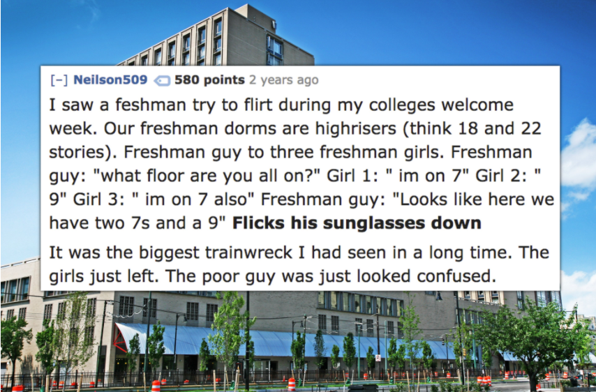 landmark - Cal Neilson509 580 points 2 years ago I saw a feshman try to flirt during my colleges welcome week. Our freshman dorms are highrisers think 18 and 22 stories. Freshman guy to three freshman girls. Freshman guy "what floor are you all on?" Girl 
