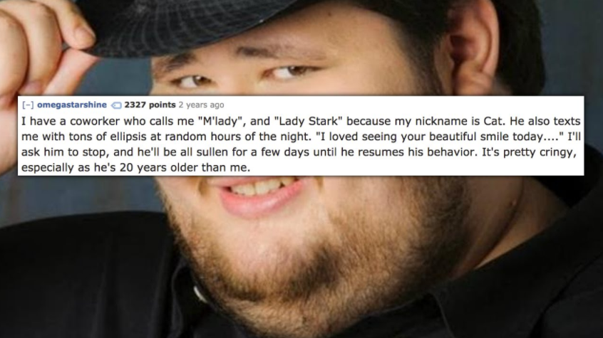 tips fedora - omegastarshine 2327 points 2 years ago I have a coworker who calls me "M'lady", and "Lady Stark" because my nickname is Cat. He also texts me with tons of ellipsis at random hours of the night. "I loved seeing your beautiful smile today...."
