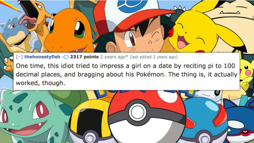 thehonestyfish 2317 points 2 years ago last edited 2 years ago One time, this idiot tried to impress a girl on a date by reciting pi to 100 decimal places, and bragging about his Pokmon. The thing is, it actually worked, though.