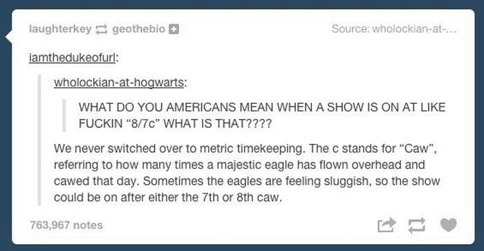 tumblr - document - laughterkeygeothebio Source wholockianat.... iamthedukeofurl wholockianathogwarts What Do You Americans Mean When A Show Is On At Fuckin"870" What Is That???? We never switched over to metric timekeeping. The c stands for "Caw", referr