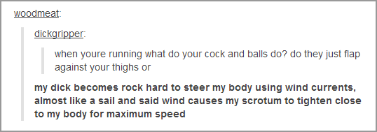 tumblr - document - woodmeat dickgripper when youre running what do your cock and balls do? do they just flap against your thighs or my dick becomes rock hard to steer my body using wind currents, almost a sail and said wind causes my scrotum to tighten c