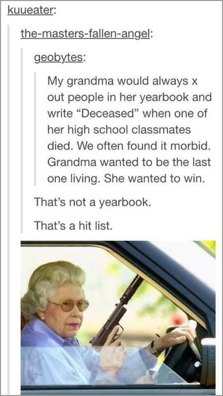 tumblr - funny queen memes - kuueater themastersfallenangel geobytes My grandma would always x out people in her yearbook and write Deceased" when one of her high school classmates died. We often found it morbid. Grandma wanted to be the last one living. 