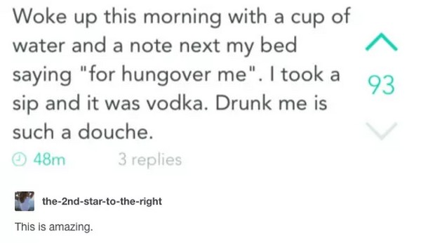 Woke up this morning with a cup of water and a note next my bed saying "for hungover me". I took a sip and it was vodka. Drunk me is such a douche. 48m 3 replies the2ndstartotheright This is amazing.