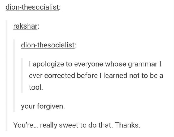 wholesome meme of document - dionthesocialist rakshar dionthesocialist I apologize to everyone whose grammar | ever corrected before I learned not to be a tool. your forgiven. You're... really sweet to do that. Thanks.