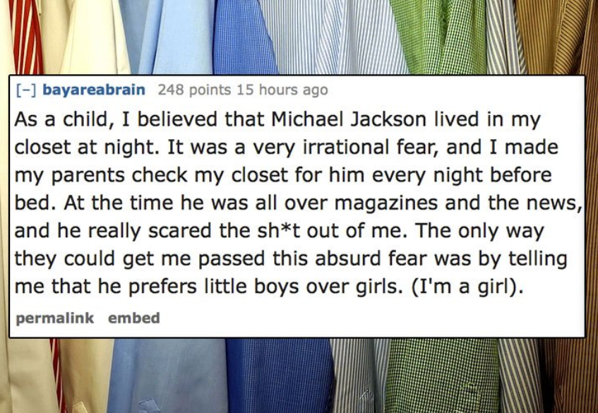 shoulder - bayareabrain 248 points 15 hours ago As a child, I believed that Michael Jackson lived in my closet at night. It was a very irrational fear, and I made my parents check my closet for him every night before bed. At the time he was all over magaz
