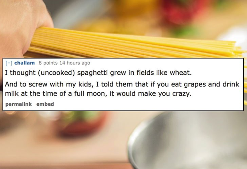 dumbest thing you did as a kid - challam 8 points 14 hours ago I thought uncooked spaghetti grew in fields wheat. And to screw with my kids, I told them that if you eat grapes and drink milk at the time of a full moon, it would make you crazy. permalink e