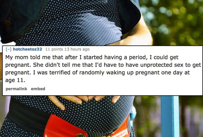 dumb things people believed as kids - hotcheetoz32 11 points 13 hours ago My mom told me that after I started having a period, I could get pregnant. She didn't tell me that I'd have to have unprotected sex to get pregnant. I was terrified of randomly waki