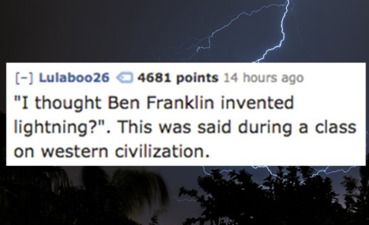 horand von grafrath - Lulaboo 26 4681 points 14 hours ago "I thought Ben Franklin invented lightning?". This was said during a class on western civilization.