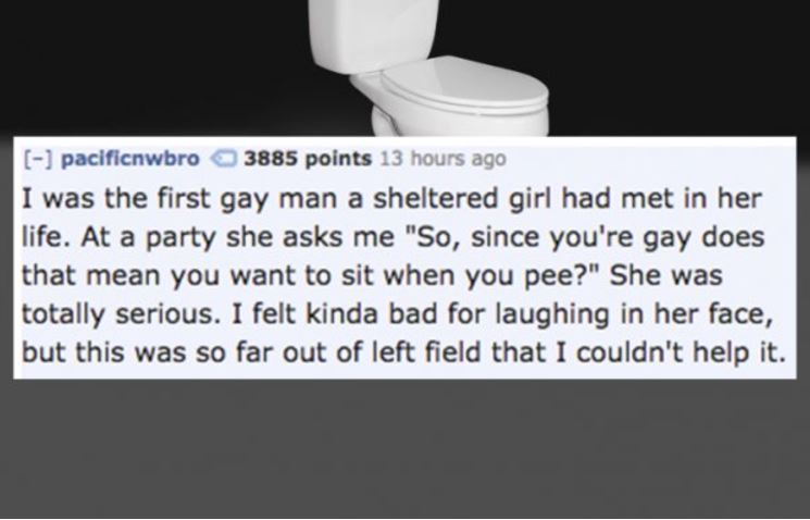 textsfromlastnight - pacificnwbro 3885 points 13 hours ago I was the first gay man a sheltered girl had met in her life. At a party she asks me "So, since you're gay does that mean you want to sit when you pee?" She was totally serious. I felt kinda bad f