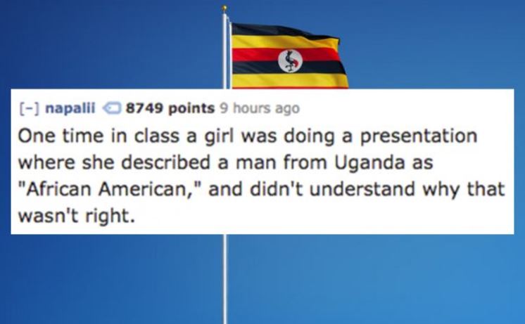 uganda flag - napalii 8749 points 9 hours ago One time in class a girl was doing a presentation where she described a man from Uganda as "African American," and didn't understand why that wasn't right.