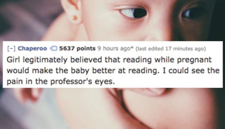 lip - Chaperoo 5637 points 9 hours ago last edited 17 minutes ago Girl legitimately believed that reading while pregnant would make the baby better at reading. I could see the pain in the professor's eyes.