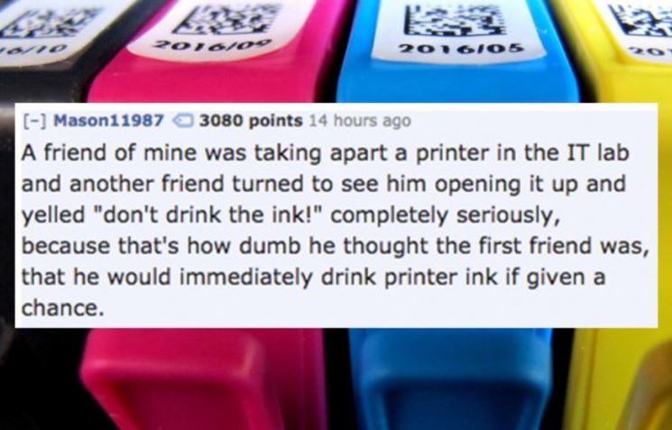 electronics - Zoroo 201605 Mason11987 3080 points 14 hours ago A friend of mine was taking apart a printer in the It lab and another friend turned to see him opening it up and yelled "don't drink the ink!" completely seriously, because that's how dumb he 