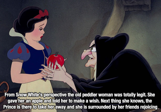 snow white and the seven - From Snow White's perspective the old peddler woman was totally legit. She gave her an apple and told her to make a wish. Next thing she knows, the Prince is there to take her away and she is surrounded by her friends rejoicing.
