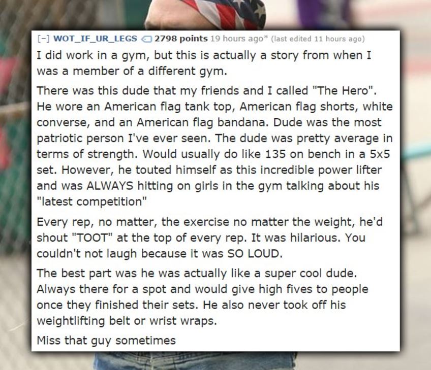 writing - WOT_IF_UR_LEGS a 2798 points 19 hours ago last edited 11 hours ago I did work in a gym, but this is actually a story from when I was a member of a different gym. There was this dude that my friends and I called "The Hero", He wore an American fl