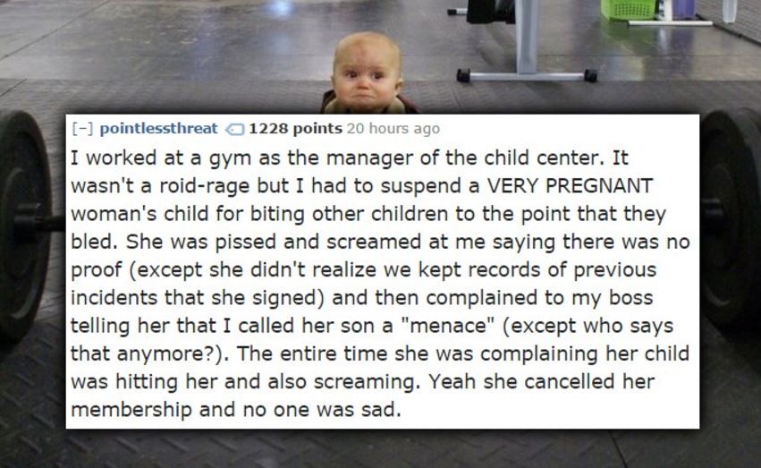 photo caption - pointlessthreat 1228 points 20 hours ago I worked at a gym as the manager of the child center. It wasn't a roidrage but I had to suspend a Very Pregnant woman's child for biting other children to the point that they bled. She was pissed an