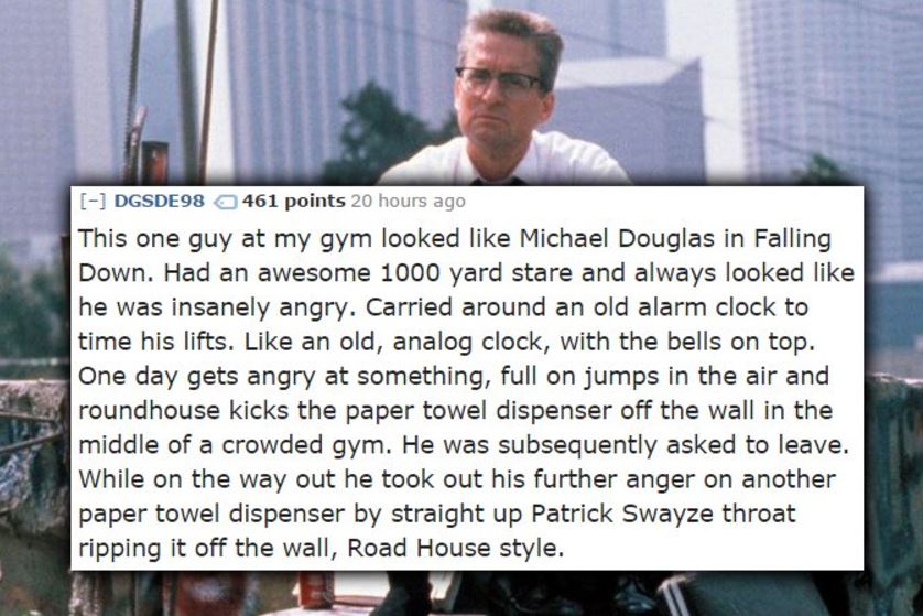 falling down - DGSDE98 461 points 20 hours ago This one guy at my gym looked Michael Douglas in Falling Down. Had an awesome 1000 yard stare and always looked he was insanely angry. Carried around an old alarm clock to time his lifts. an old, analog clock