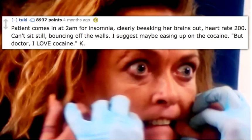 photo caption - tuki 8937 points 4 months ago Patient comes in at 2am for insomnia, clearly tweaking her brains out, heart rate 200. Can't sit still, bouncing off the walls. I suggest maybe easing up on the cocaine. "But doctor, I Love cocaine." K.