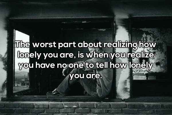 The worst part about realizing how lonely you are, is when you realize you have no one to tell how lonely you are.