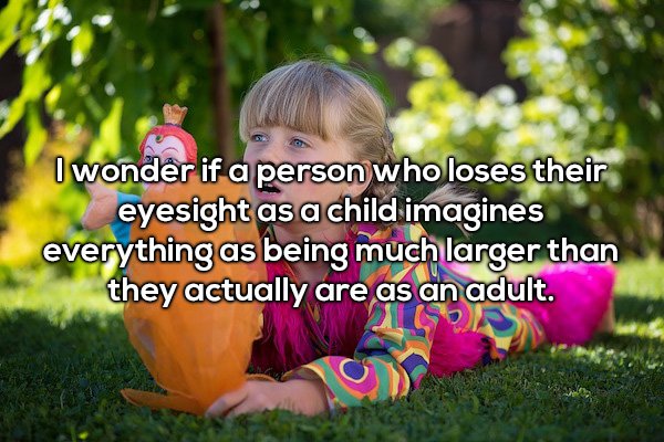 Child - I wonder if a person who loses their eyesight as a child imagines everything as being much larger than they actually are as an adult.