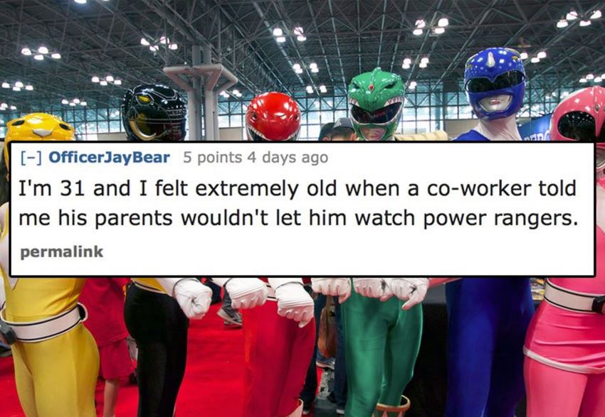 OfficerJayBear 5 points 4 days ago I'm 31 and I felt extremely old when a coworker told me his parents wouldn't let him watch power rangers. permalink