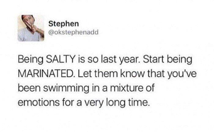 Stephen Being Salty is so last year. Start being Marinated. Let them know that you've been swimming in a mixture of emotions for a very long time.