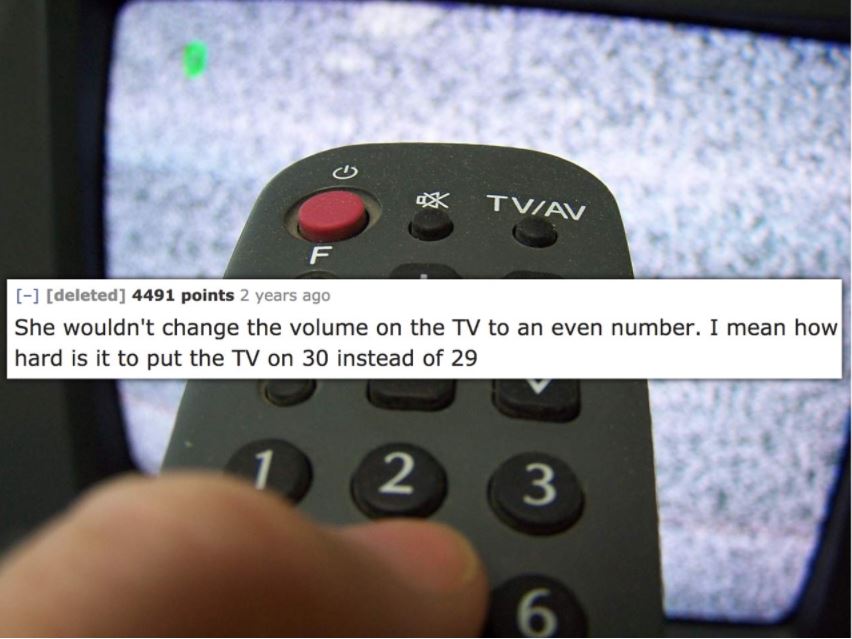 remote control - X Tviav deleted 4491 points 2 years ago She wouldn't change the volume on the Tv to an even number. I mean how hard is it to put the Tv on 30 instead of 29