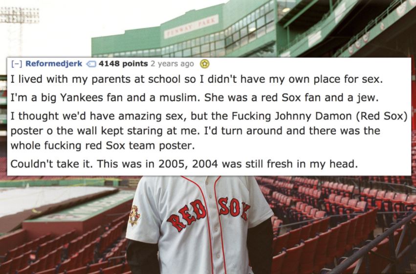stadium - Reformedjerk 4148 points 2 years ago I lived with my parents at school so I didn't have my own place for sex. I'm a big Yankees fan and a muslim. She was a red Sox fan and a jew. I thought we'd have amazing sex, but the Fucking Johnny Damon Red 