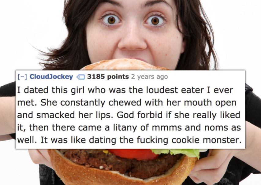 fast food - CloudJockey 3185 points 2 years ago I dated this girl who was the loudest eater I ever met. She constantly chewed with her mouth open and smacked her lips. God forbid if she really d it, then there came a litany of mmms and noms as well. It wa