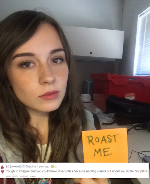 roast a girl - Roast Me. deleted 20300 points 1 year ago X2 Tough to imagine that you could have insecurities because nothing stands out about you in the first place. permalink embed save