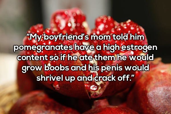 jewish new year - "My boyfriend's mom told him pomegranates have a high estrogen content so if he ate them he would grow boobs and his penis would shrivel up and crack off."