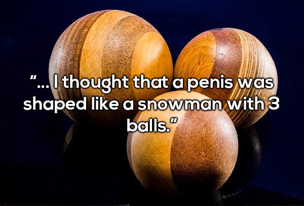 sphere - ... I thought that a penis was shaped a snowman with 3 balls."