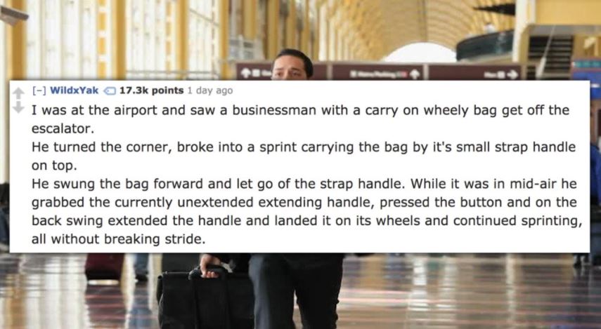 community - WildxYak points 1 day ago I was at the airport and saw a businessman with a carry on wheely bag get off the escalator. He turned the corner, broke into a sprint carrying the bag by it's small strap handle on top. He swung the bag forward and l