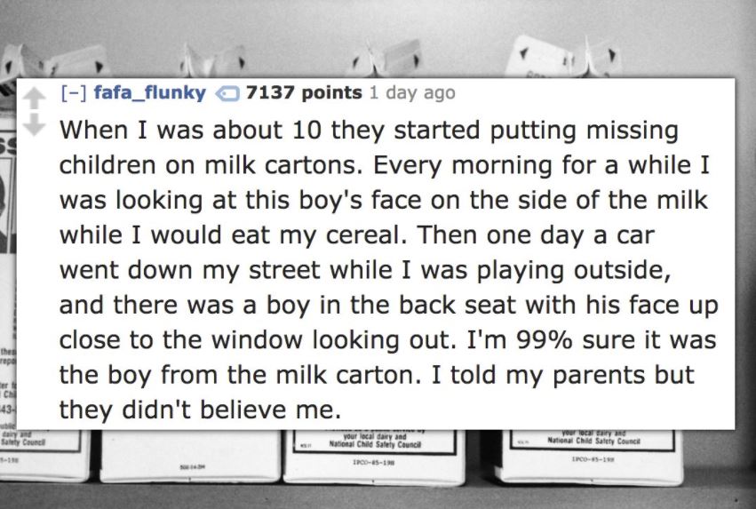 writing - fafa_flunky 7137 points 1 day ago When I was about 10 they started putting missing children on milk cartons. Every morning for a while I was looking at this boy's face on the side of the milk while I would eat my cereal. Then one day a car went 