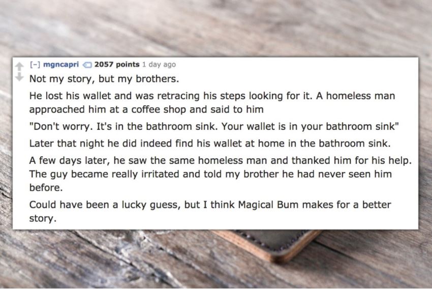 material - mgncapri 2057 points 1 day ago Not my story, but my brothers. He lost his wallet and was retracing his steps looking for it. A homeless man approached him at a coffee shop and said to him "Don't worry. It's in the bathroom sink. Your wallet is 