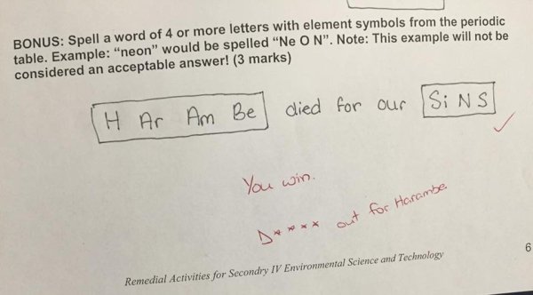 harambe test answer - Bonus Spell a word of 4 or more letters with element symbols from the periodic table. Example "neon" would be spelled "Ne O N". Note This example will not be considered an acceptable answer! 3 marks H Ar Am Bel died for our Sins You 