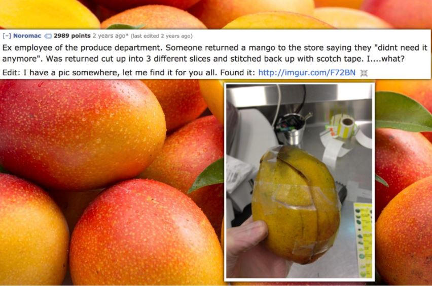 Noromac 2989 points 2 years ago last edited 2 years ago Ex employee of the produce department. Someone returned a mango to the store saying they "didnt need it anymore". Was returned cut up into 3 different slices and stitched back up with scotch tape.…