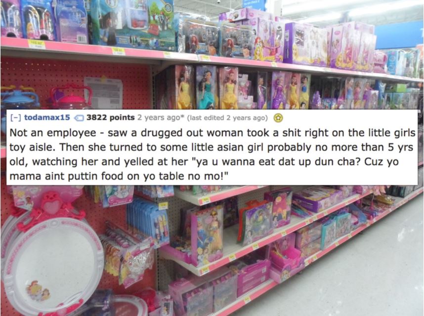 toy - todamax15 3822 points 2 years ago last edited 2 years ago Not an employee saw a drugged out woman took a shit right on the little girls toy aisle. Then she turned to some little asian girl probably no more than 5 yrs old, watching her and yelled at 