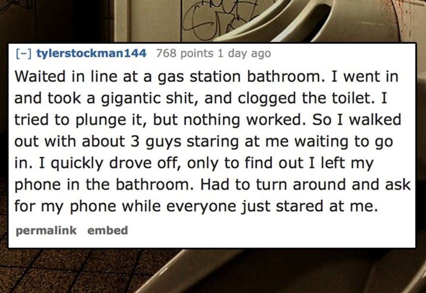 association reves - tylerstockman144 768 points 1 day ago Waited in line at a gas station bathroom. I went in and took a gigantic shit, and clogged the toilet. I tried to plunge it, but nothing worked. So I walked out with about 3 guys staring at me waiti