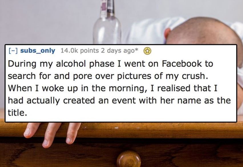 hand - subs_only 14.Ok points 2 days ago During my alcohol phase I went on Facebook to search for and pore over pictures of my crush. When I woke up in the morning, I realised that I had actually created an event with her name as the title.