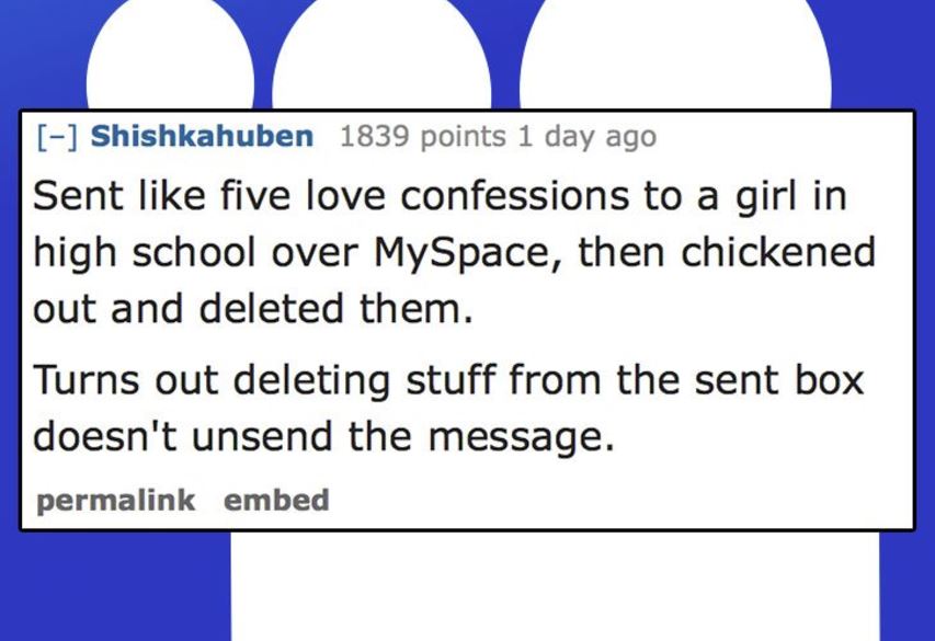 passions network - Shishkahuben 1839 points 1 day ago Sent five love confessions to a girl in high school over MySpace, then chickened out and deleted them. Turns out deleting stuff from the sent box doesn't unsend the message. permalink embed