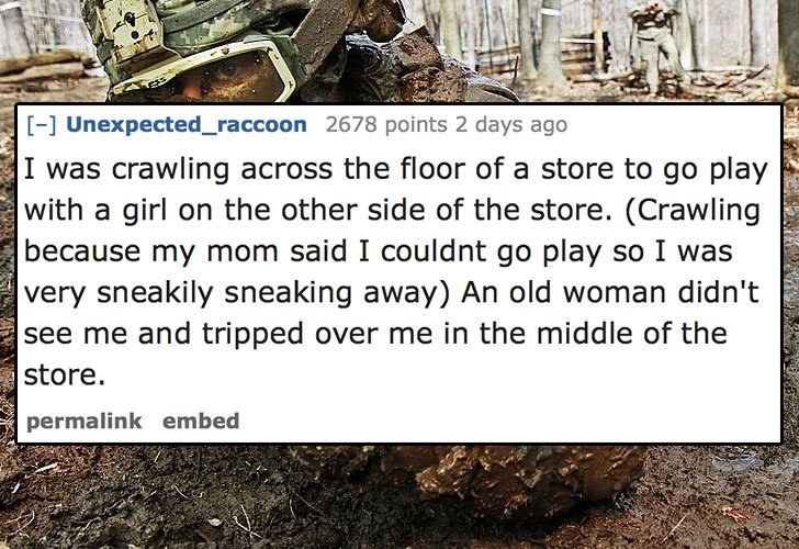 impatient and a little insecure - Unexpected_raccoon 2678 points 2 days ago E I was crawling across the floor of a store to go play with a girl on the other side of the store. Crawling because my mom said I couldnt go play so I was very sneakily sneaking 