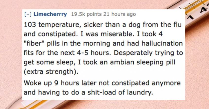 lip - Limecherrry points 21 hours ago 103 temperature, sicker than a dog from the flu and constipated. I was miserable. I took 4 "fiber" pills in the morning and had hallucination fits for the next 45 hours. Desperately trying to get some sleep, I took an