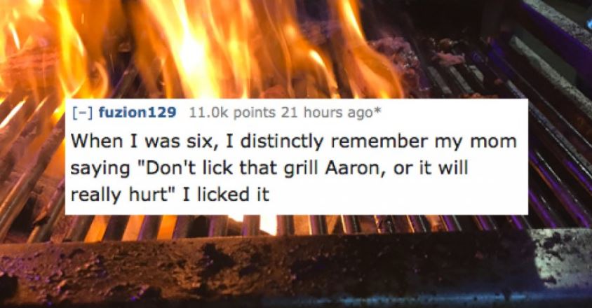 heat - fuzion 129 points 21 hours ago When I was six, I distinctly remember my mom saying "Don't lick that grill Aaron, or it will really hurt" I licked it