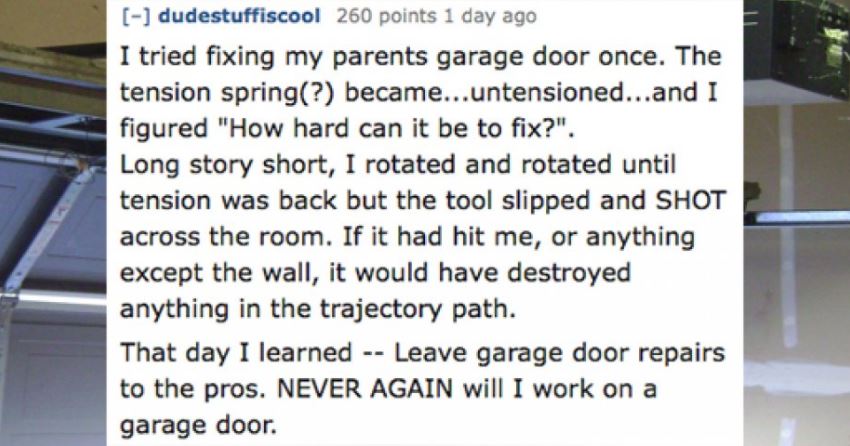 dating profile - dudestuffiscool 260 points 1 day ago I tried fixing my parents garage door once. The tension spring? became...untensioned...and I figured "How hard can it be to fix?". Long story short, I rotated and rotated until tension was back but the