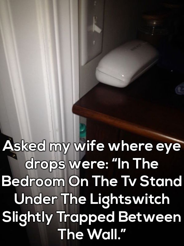 funny life memes - Asked my wife where eye drops were "In The Bedroom On The Tv Stand Under The Lightswitch Slightly Trapped Between The Wall."