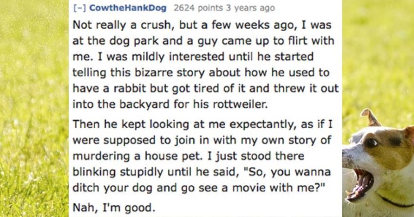 grass - CowtheHankDog 2624 points 3 years ago Not really a crush, but a few weeks ago, I was at the dog park and a guy came up to flirt with me. I was mildly interested until he started telling this bizarre story about how he used to have a rabbit but got