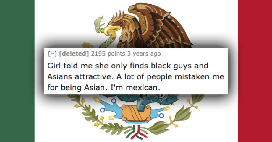 mexico flag - deleted 2195 points 3 years ago Girl told me she only finds black guys and Asians attractive. A lot of people mistaken me for being Asian. I'm mexican.
